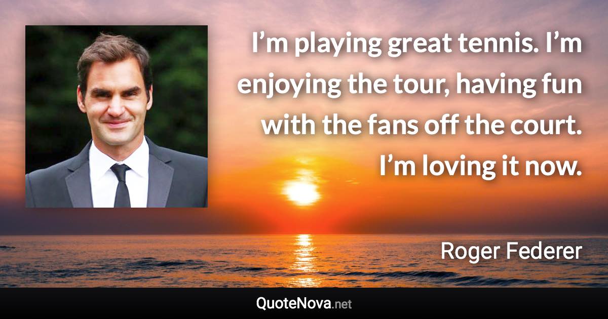 I’m playing great tennis. I’m enjoying the tour, having fun with the fans off the court. I’m loving it now. - Roger Federer quote