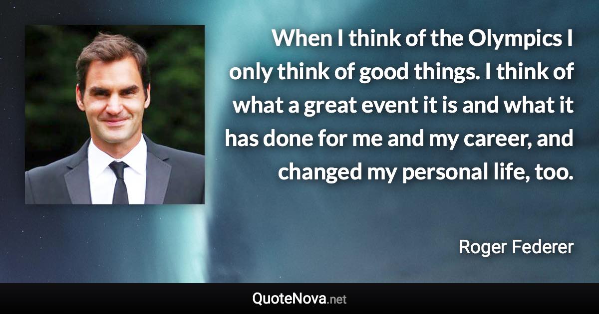 When I think of the Olympics I only think of good things. I think of what a great event it is and what it has done for me and my career, and changed my personal life, too. - Roger Federer quote