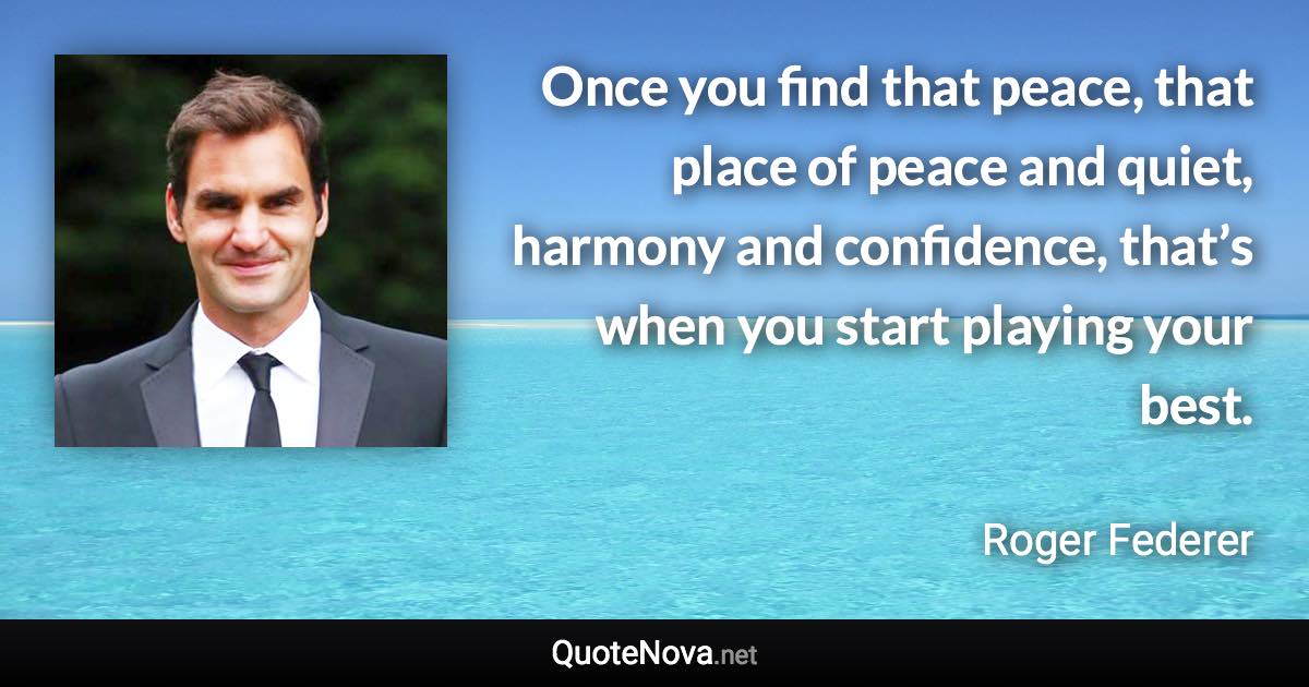 Once you find that peace, that place of peace and quiet, harmony and confidence, that’s when you start playing your best. - Roger Federer quote