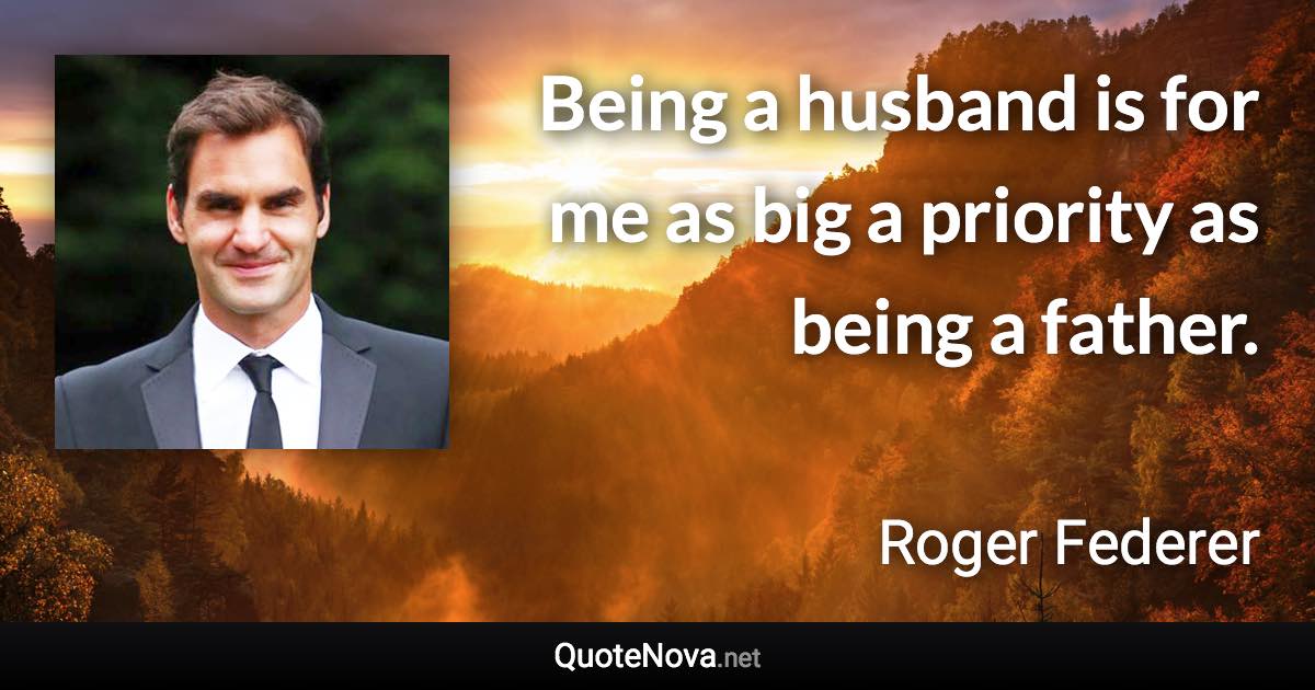 Being a husband is for me as big a priority as being a father. - Roger Federer quote