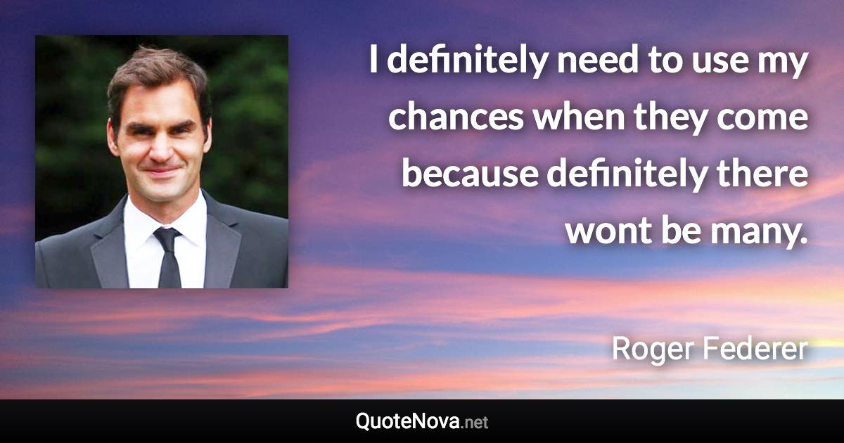 I definitely need to use my chances when they come because definitely there wont be many. - Roger Federer quote