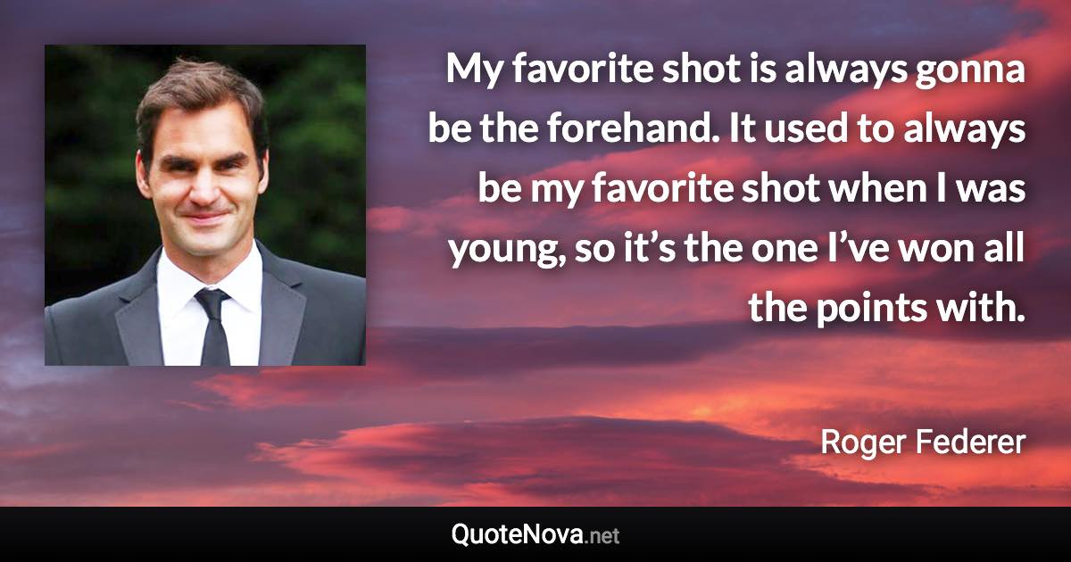 My favorite shot is always gonna be the forehand. It used to always be my favorite shot when I was young, so it’s the one I’ve won all the points with. - Roger Federer quote