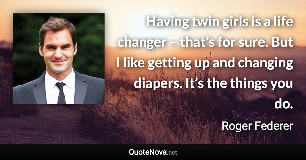 Having twin girls is a life changer – that’s for sure. But I like getting up and changing diapers. It’s the things you do. - Roger Federer quote