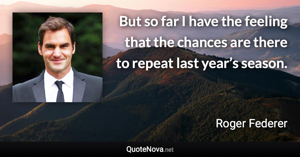 But so far I have the feeling that the chances are there to repeat last year’s season. - Roger Federer quote
