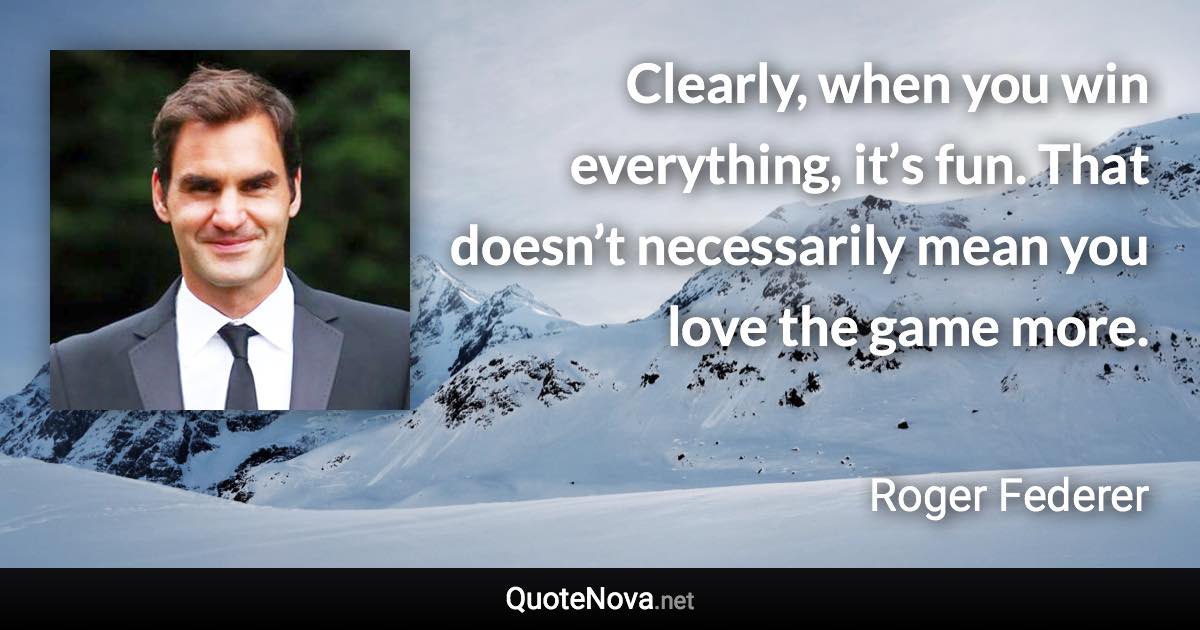 Clearly, when you win everything, it’s fun. That doesn’t necessarily mean you love the game more. - Roger Federer quote