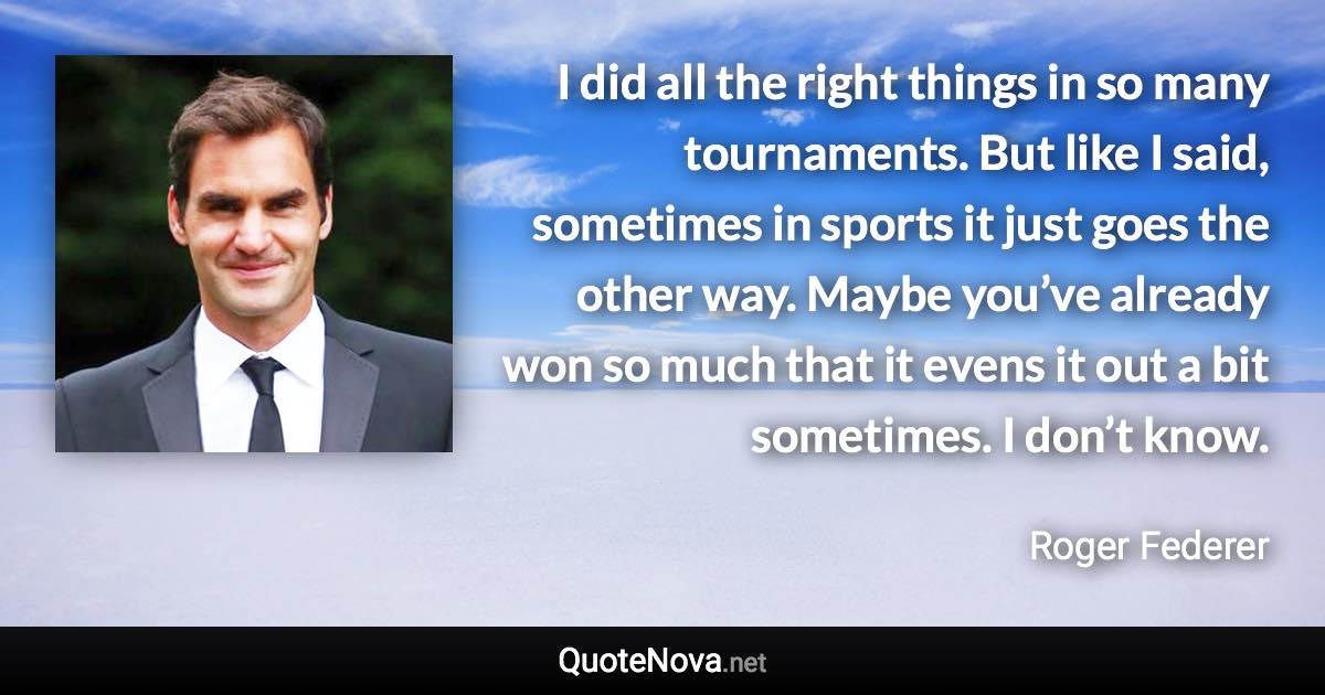 I did all the right things in so many tournaments. But like I said, sometimes in sports it just goes the other way. Maybe you’ve already won so much that it evens it out a bit sometimes. I don’t know. - Roger Federer quote