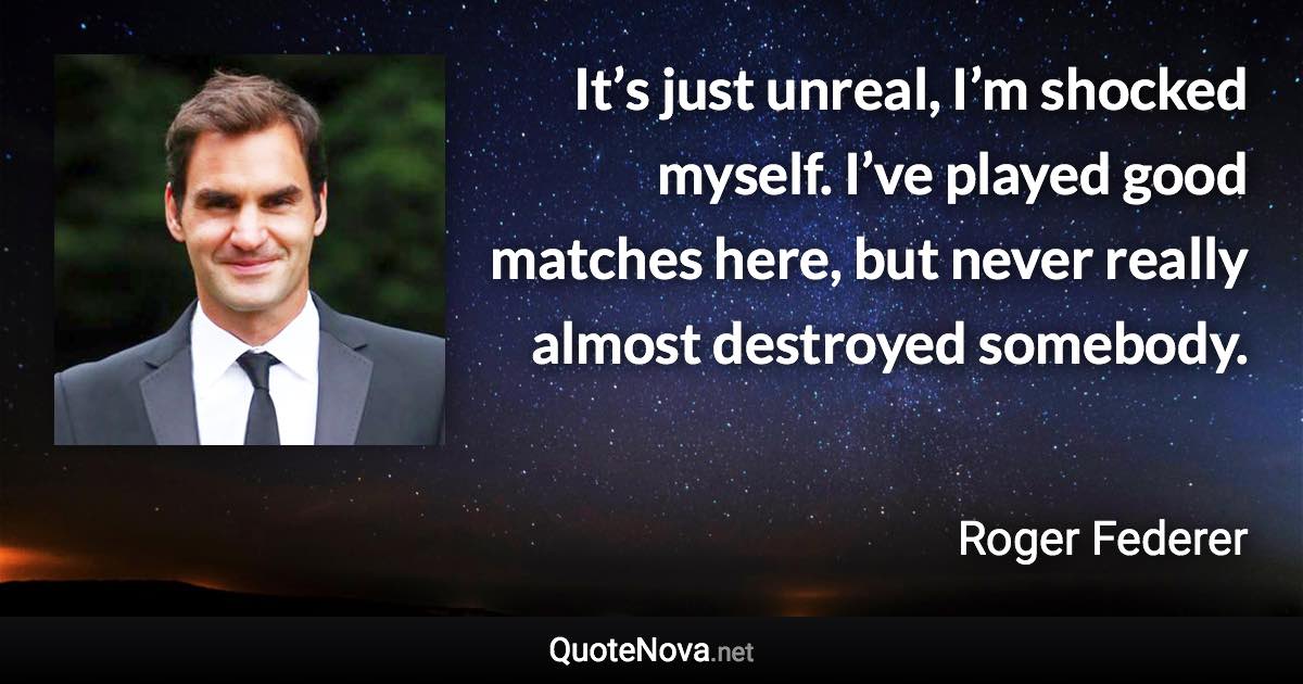 It’s just unreal, I’m shocked myself. I’ve played good matches here, but never really almost destroyed somebody. - Roger Federer quote