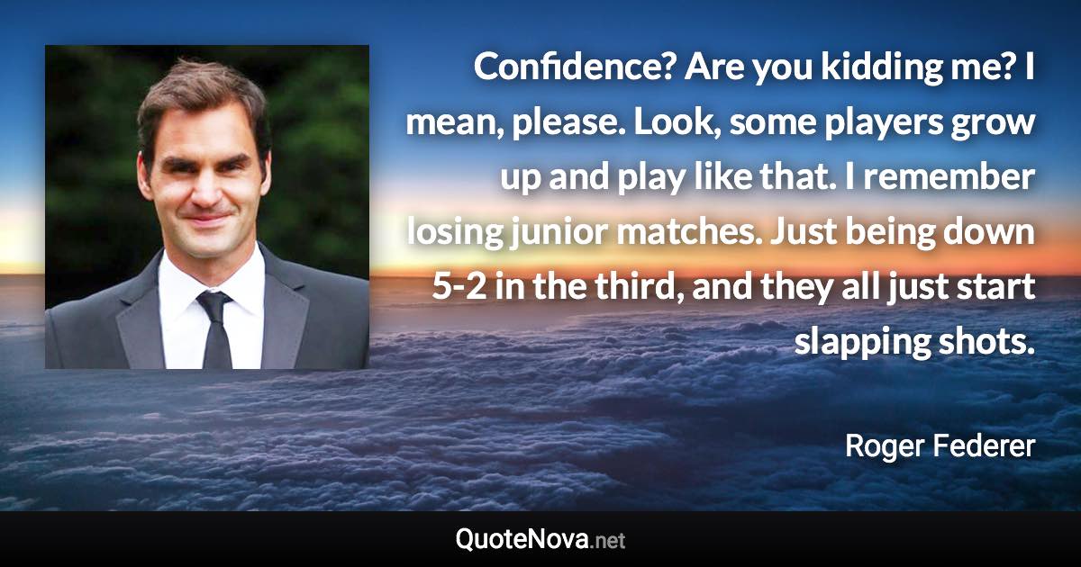 Confidence? Are you kidding me? I mean, please. Look, some players grow up and play like that. I remember losing junior matches. Just being down 5-2 in the third, and they all just start slapping shots. - Roger Federer quote