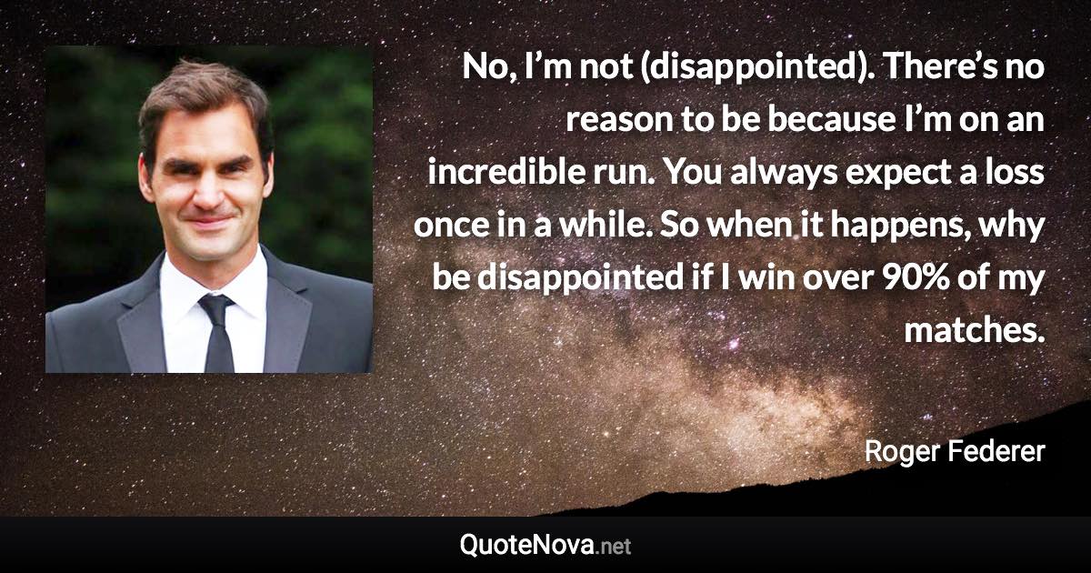 No, I’m not (disappointed). There’s no reason to be because I’m on an incredible run. You always expect a loss once in a while. So when it happens, why be disappointed if I win over 90% of my matches. - Roger Federer quote