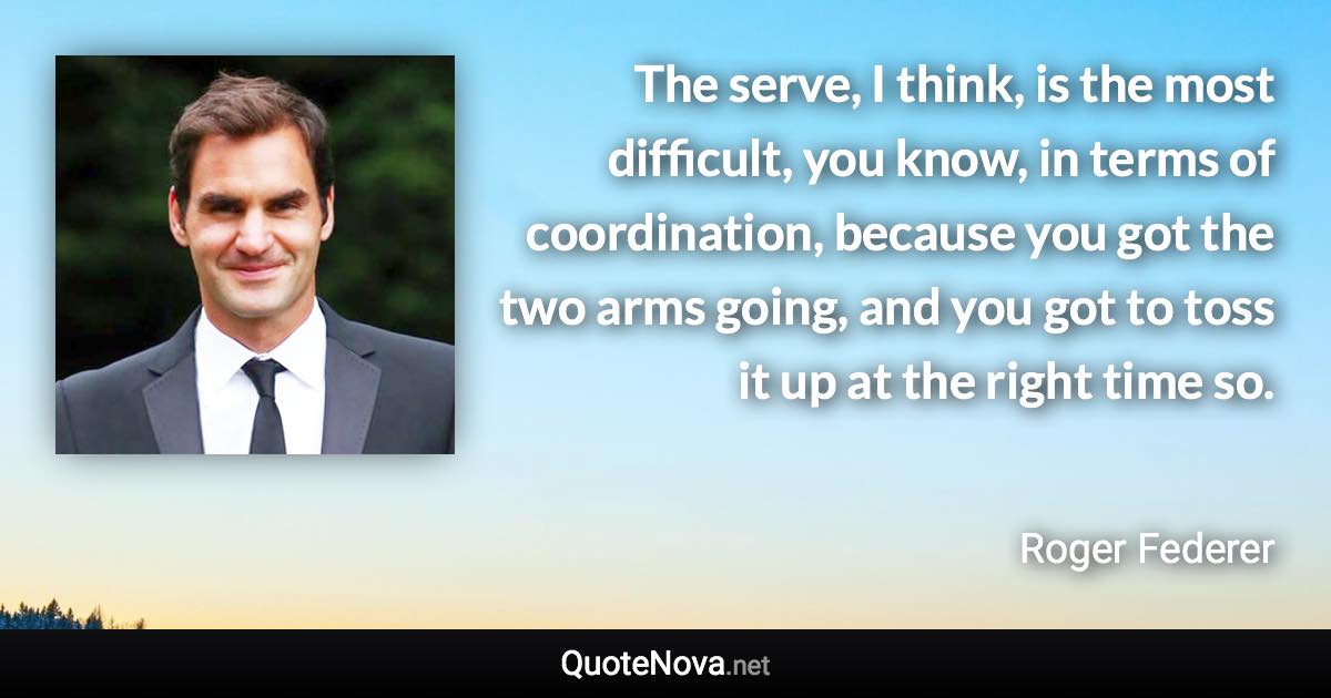 The serve, I think, is the most difficult, you know, in terms of coordination, because you got the two arms going, and you got to toss it up at the right time so. - Roger Federer quote