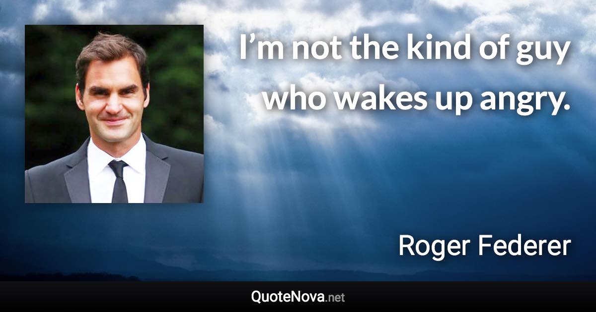 I’m not the kind of guy who wakes up angry. - Roger Federer quote