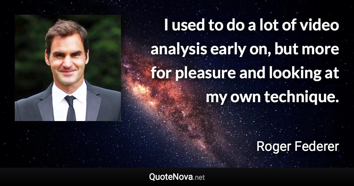 I used to do a lot of video analysis early on, but more for pleasure and looking at my own technique. - Roger Federer quote