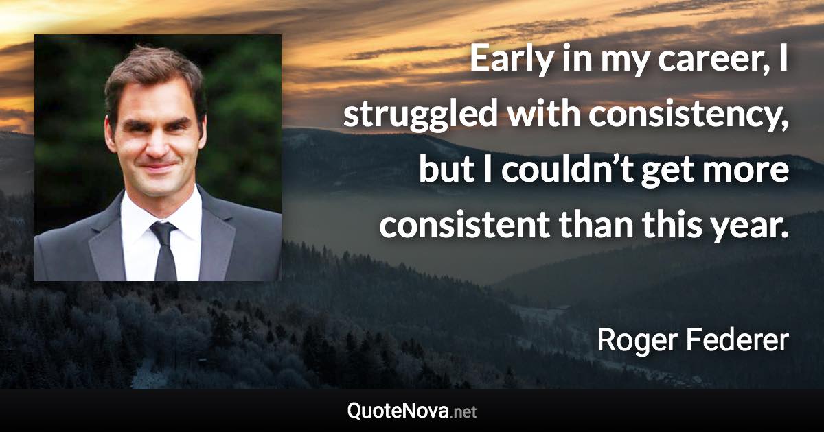 Early in my career, I struggled with consistency, but I couldn’t get more consistent than this year. - Roger Federer quote