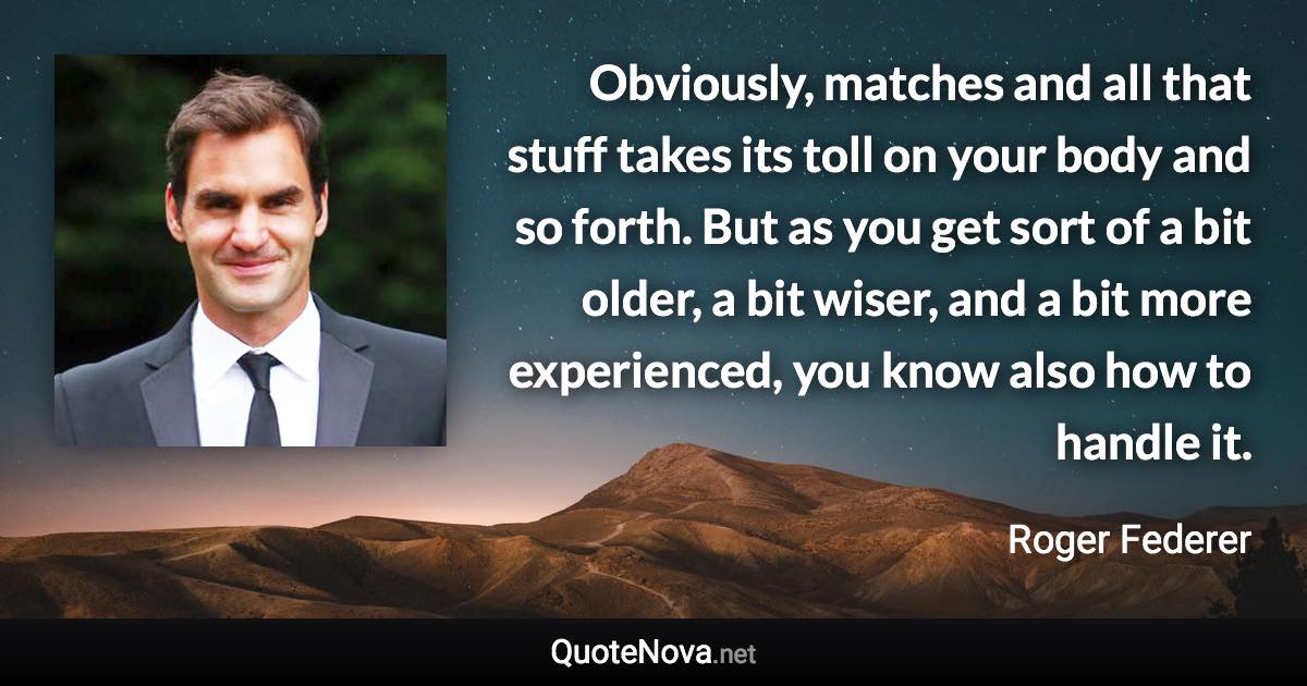 Obviously, matches and all that stuff takes its toll on your body and so forth. But as you get sort of a bit older, a bit wiser, and a bit more experienced, you know also how to handle it. - Roger Federer quote