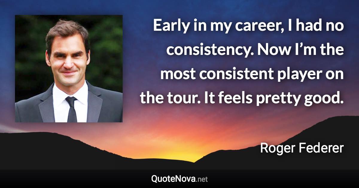 Early in my career, I had no consistency. Now I’m the most consistent player on the tour. It feels pretty good. - Roger Federer quote