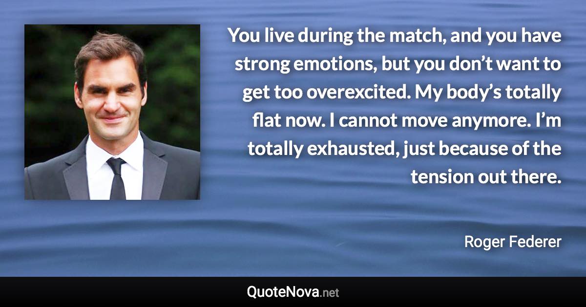You live during the match, and you have strong emotions, but you don’t want to get too overexcited. My body’s totally flat now. I cannot move anymore. I’m totally exhausted, just because of the tension out there. - Roger Federer quote