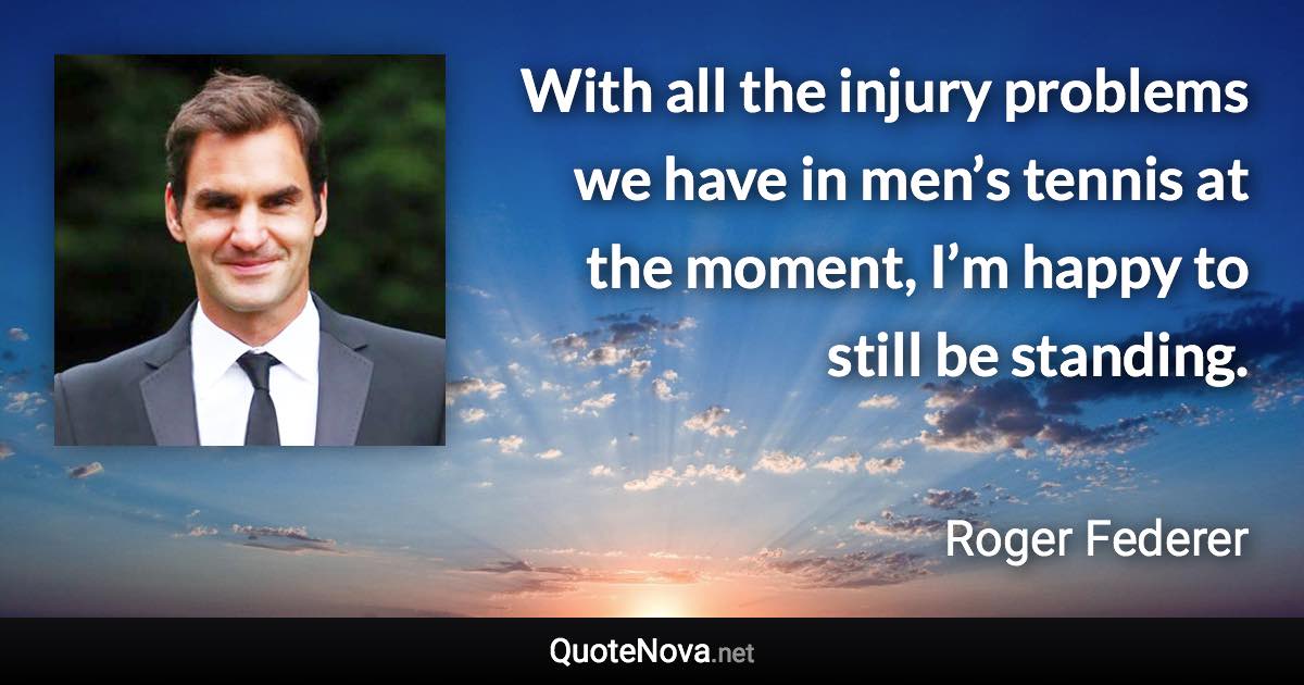 With all the injury problems we have in men’s tennis at the moment, I’m happy to still be standing. - Roger Federer quote