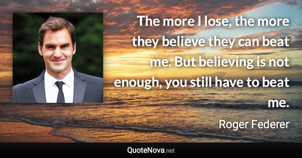The more I lose, the more they believe they can beat me. But believing is not enough, you still have to beat me. - Roger Federer quote