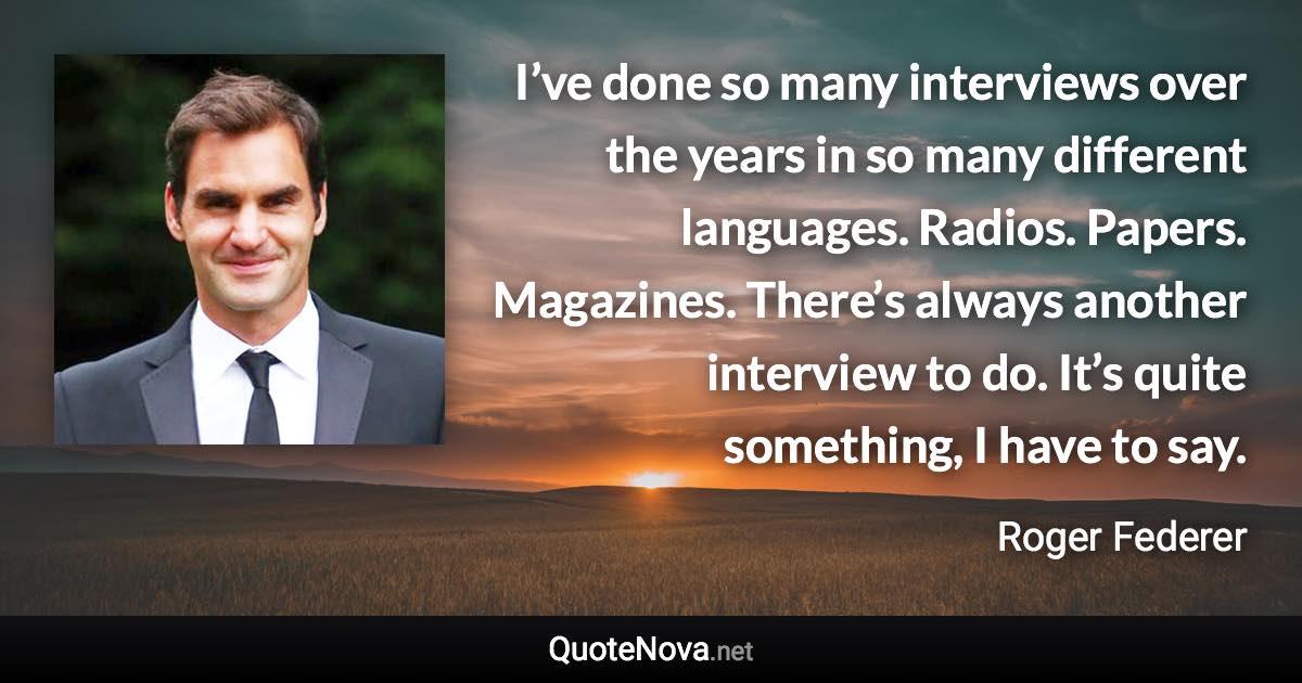 I’ve done so many interviews over the years in so many different languages. Radios. Papers. Magazines. There’s always another interview to do. It’s quite something, I have to say. - Roger Federer quote