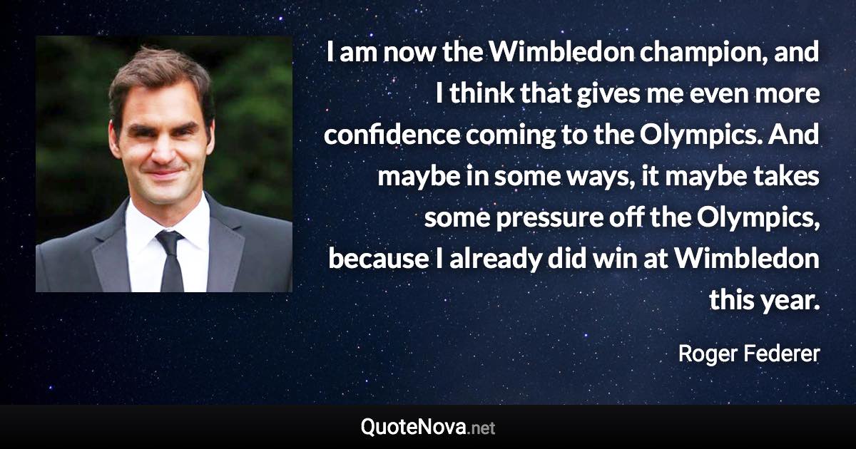 I am now the Wimbledon champion, and I think that gives me even more confidence coming to the Olympics. And maybe in some ways, it maybe takes some pressure off the Olympics, because I already did win at Wimbledon this year. - Roger Federer quote