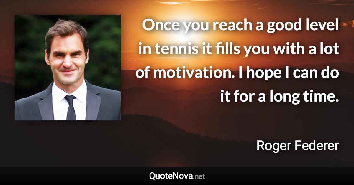 Once you reach a good level in tennis it fills you with a lot of motivation. I hope I can do it for a long time. - Roger Federer quote