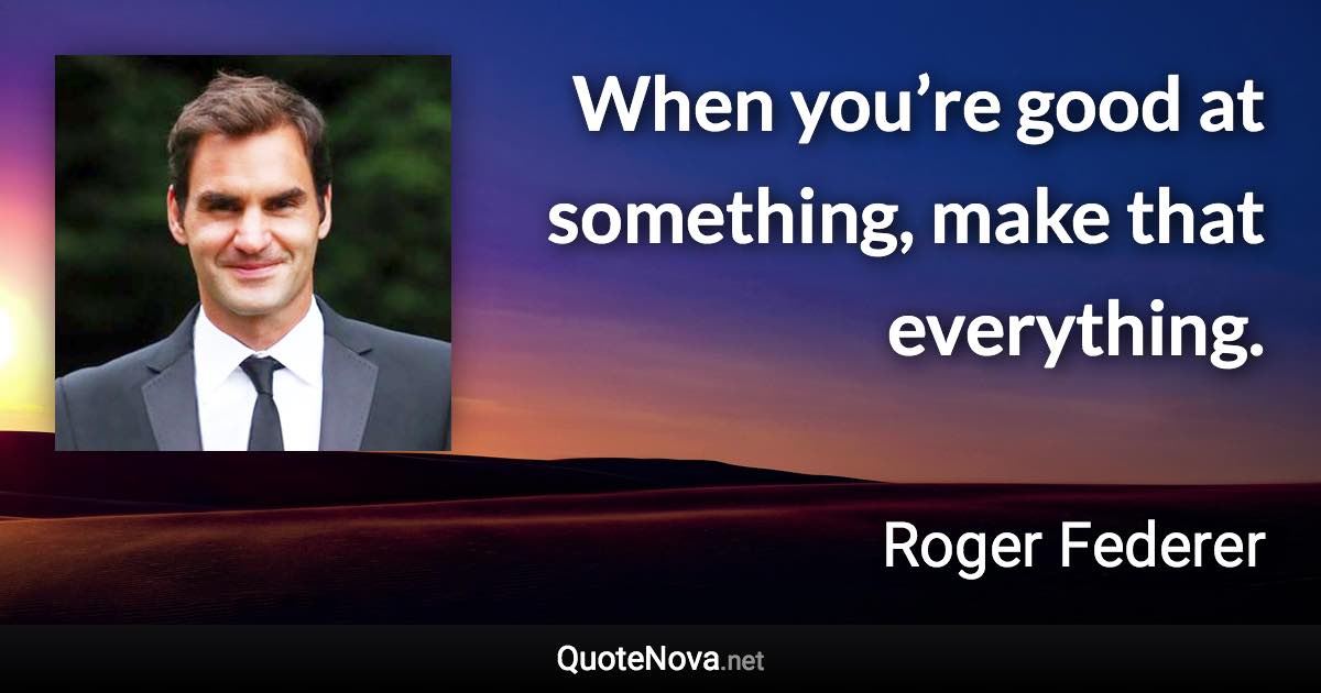 When you’re good at something, make that everything. - Roger Federer quote