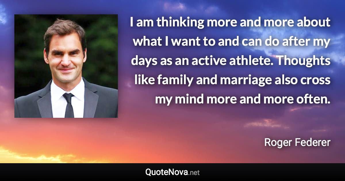 I am thinking more and more about what I want to and can do after my days as an active athlete. Thoughts like family and marriage also cross my mind more and more often. - Roger Federer quote