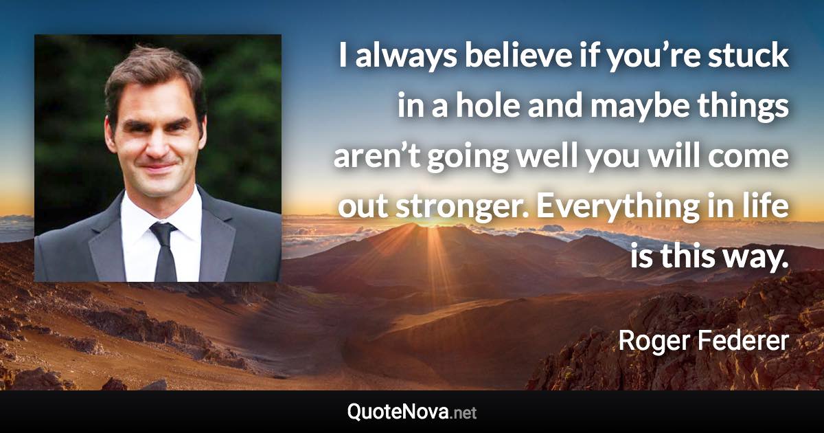 I always believe if you’re stuck in a hole and maybe things aren’t going well you will come out stronger. Everything in life is this way. - Roger Federer quote