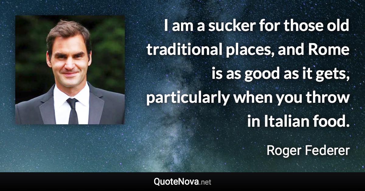 I am a sucker for those old traditional places, and Rome is as good as it gets, particularly when you throw in Italian food. - Roger Federer quote
