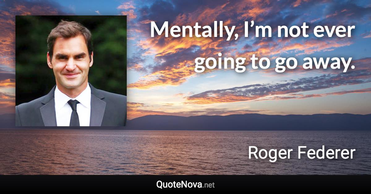 Mentally, I’m not ever going to go away. - Roger Federer quote