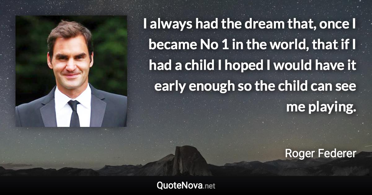 I always had the dream that, once I became No 1 in the world, that if I had a child I hoped I would have it early enough so the child can see me playing. - Roger Federer quote