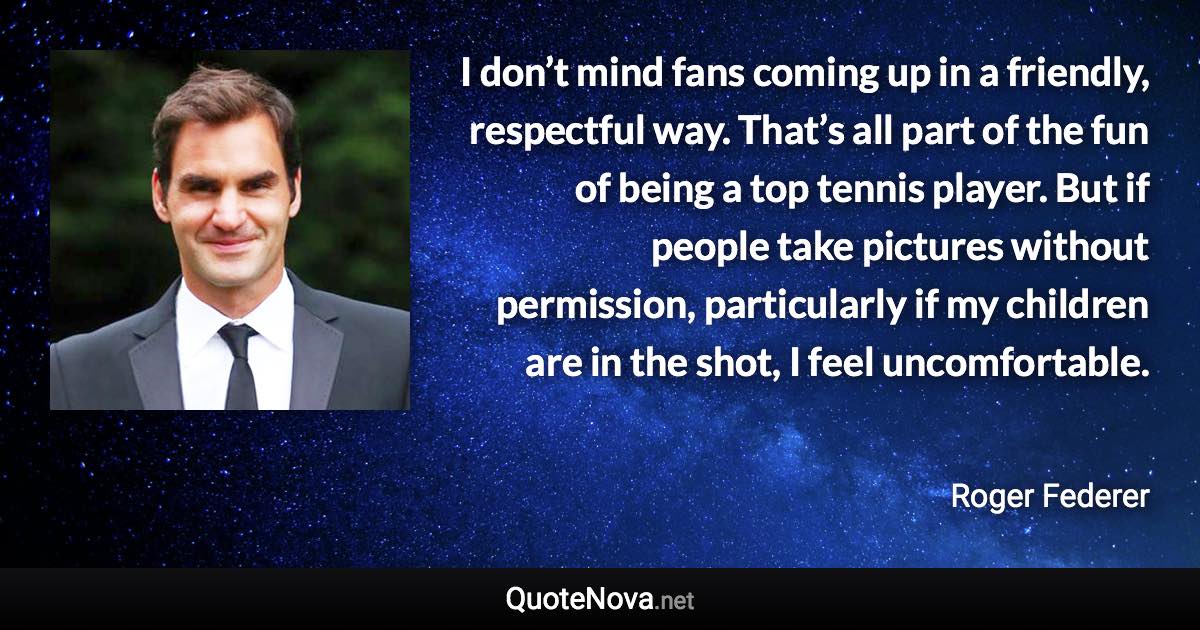 I don’t mind fans coming up in a friendly, respectful way. That’s all part of the fun of being a top tennis player. But if people take pictures without permission, particularly if my children are in the shot, I feel uncomfortable. - Roger Federer quote