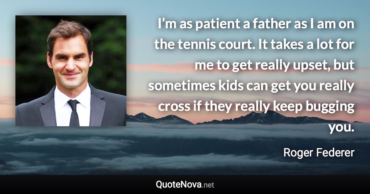 I’m as patient a father as I am on the tennis court. It takes a lot for me to get really upset, but sometimes kids can get you really cross if they really keep bugging you. - Roger Federer quote