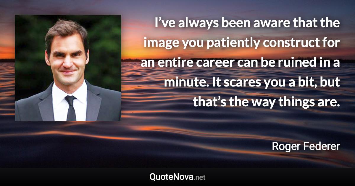 I’ve always been aware that the image you patiently construct for an entire career can be ruined in a minute. It scares you a bit, but that’s the way things are. - Roger Federer quote
