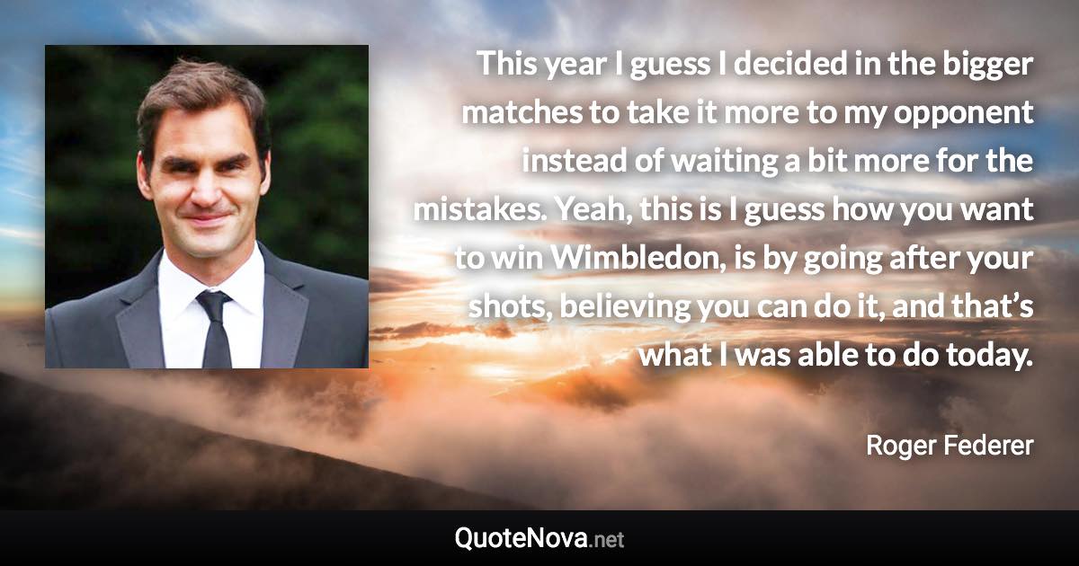 This year I guess I decided in the bigger matches to take it more to my opponent instead of waiting a bit more for the mistakes. Yeah, this is I guess how you want to win Wimbledon, is by going after your shots, believing you can do it, and that’s what I was able to do today. - Roger Federer quote