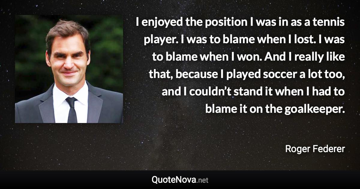 I enjoyed the position I was in as a tennis player. I was to blame when I lost. I was to blame when I won. And I really like that, because I played soccer a lot too, and I couldn’t stand it when I had to blame it on the goalkeeper. - Roger Federer quote