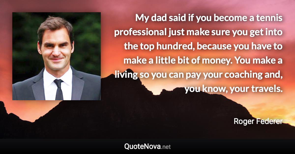 My dad said if you become a tennis professional just make sure you get into the top hundred, because you have to make a little bit of money. You make a living so you can pay your coaching and, you know, your travels. - Roger Federer quote