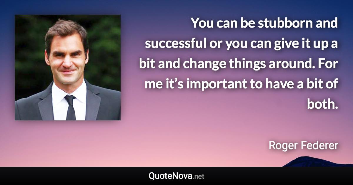 You can be stubborn and successful or you can give it up a bit and change things around. For me it’s important to have a bit of both. - Roger Federer quote