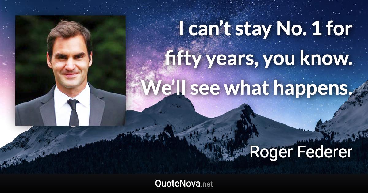 I can’t stay No. 1 for fifty years, you know. We’ll see what happens. - Roger Federer quote