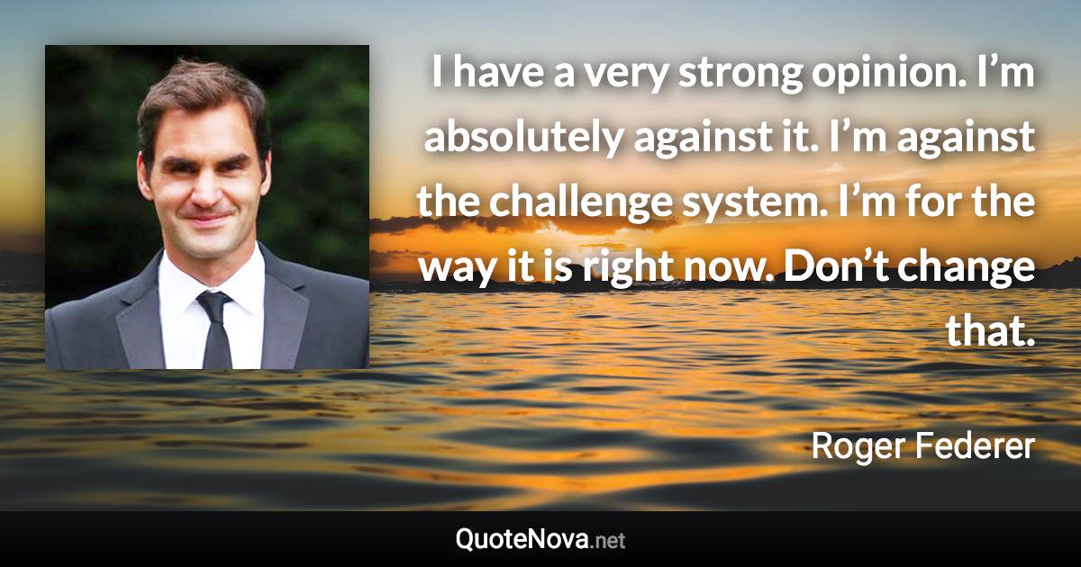 I have a very strong opinion. I’m absolutely against it. I’m against the challenge system. I’m for the way it is right now. Don’t change that. - Roger Federer quote