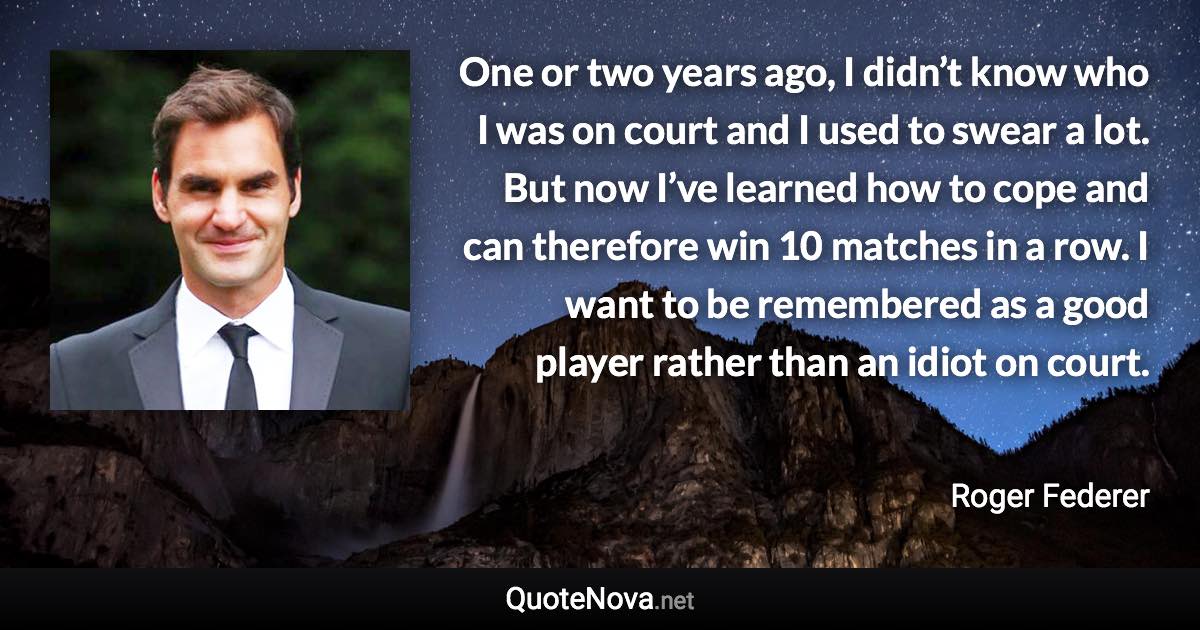 One or two years ago, I didn’t know who I was on court and I used to swear a lot. But now I’ve learned how to cope and can therefore win 10 matches in a row. I want to be remembered as a good player rather than an idiot on court. - Roger Federer quote