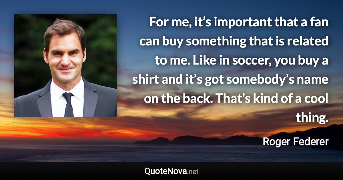 For me, it’s important that a fan can buy something that is related to me. Like in soccer, you buy a shirt and it’s got somebody’s name on the back. That’s kind of a cool thing. - Roger Federer quote