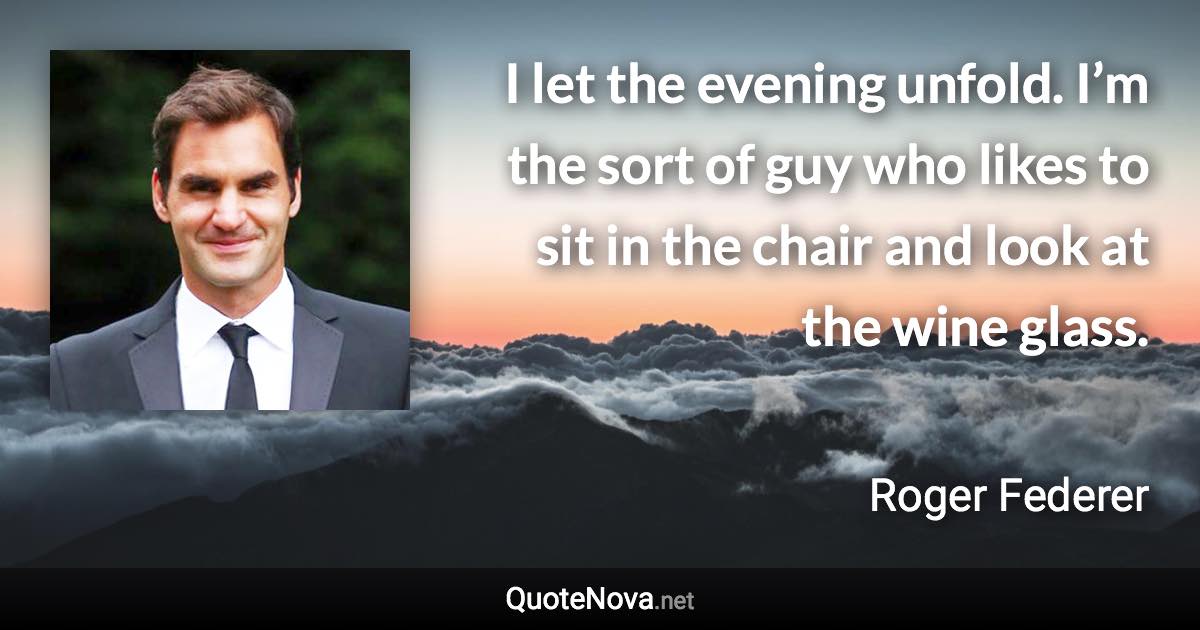 I let the evening unfold. I’m the sort of guy who likes to sit in the chair and look at the wine glass. - Roger Federer quote