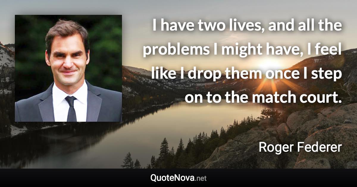 I have two lives, and all the problems I might have, I feel like I drop them once I step on to the match court. - Roger Federer quote