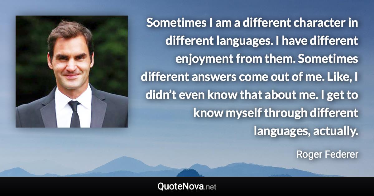 Sometimes I am a different character in different languages. I have different enjoyment from them. Sometimes different answers come out of me. Like, I didn’t even know that about me. I get to know myself through different languages, actually. - Roger Federer quote