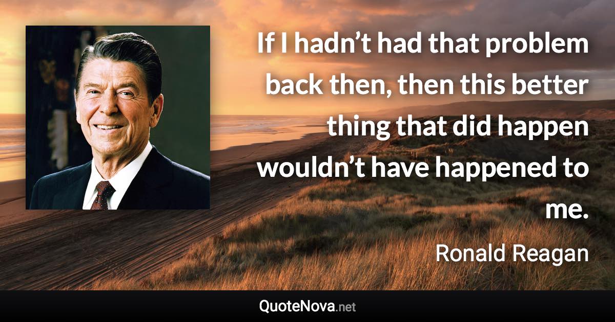 If I hadn’t had that problem back then, then this better thing that did happen wouldn’t have happened to me. - Ronald Reagan quote