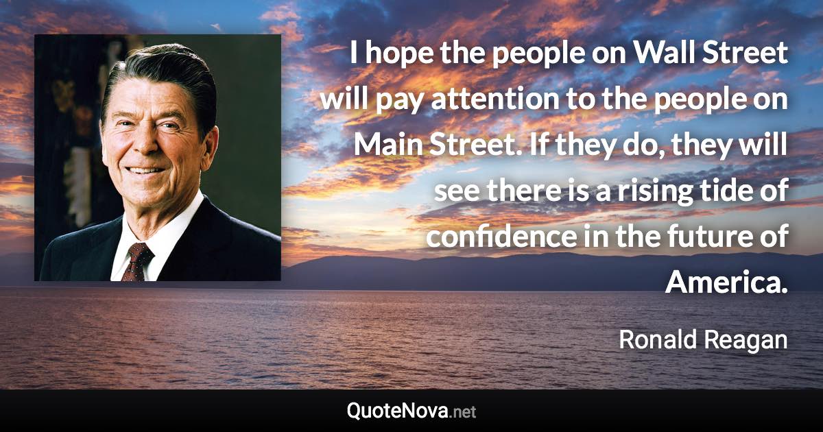 I hope the people on Wall Street will pay attention to the people on Main Street. If they do, they will see there is a rising tide of confidence in the future of America. - Ronald Reagan quote