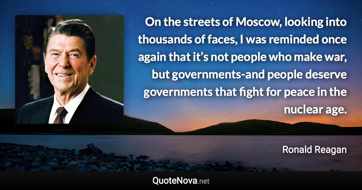 On the streets of Moscow, looking into thousands of faces, I was reminded once again that it’s not people who make war, but governments-and people deserve governments that fight for peace in the nuclear age. - Ronald Reagan quote