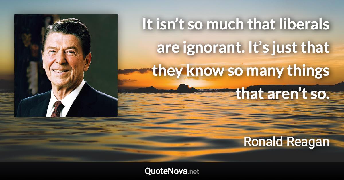 It isn’t so much that liberals are ignorant. It’s just that they know so many things that aren’t so. - Ronald Reagan quote