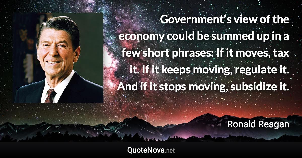 Government’s view of the economy could be summed up in a few short phrases: If it moves, tax it. If it keeps moving, regulate it. And if it stops moving, subsidize it. - Ronald Reagan quote